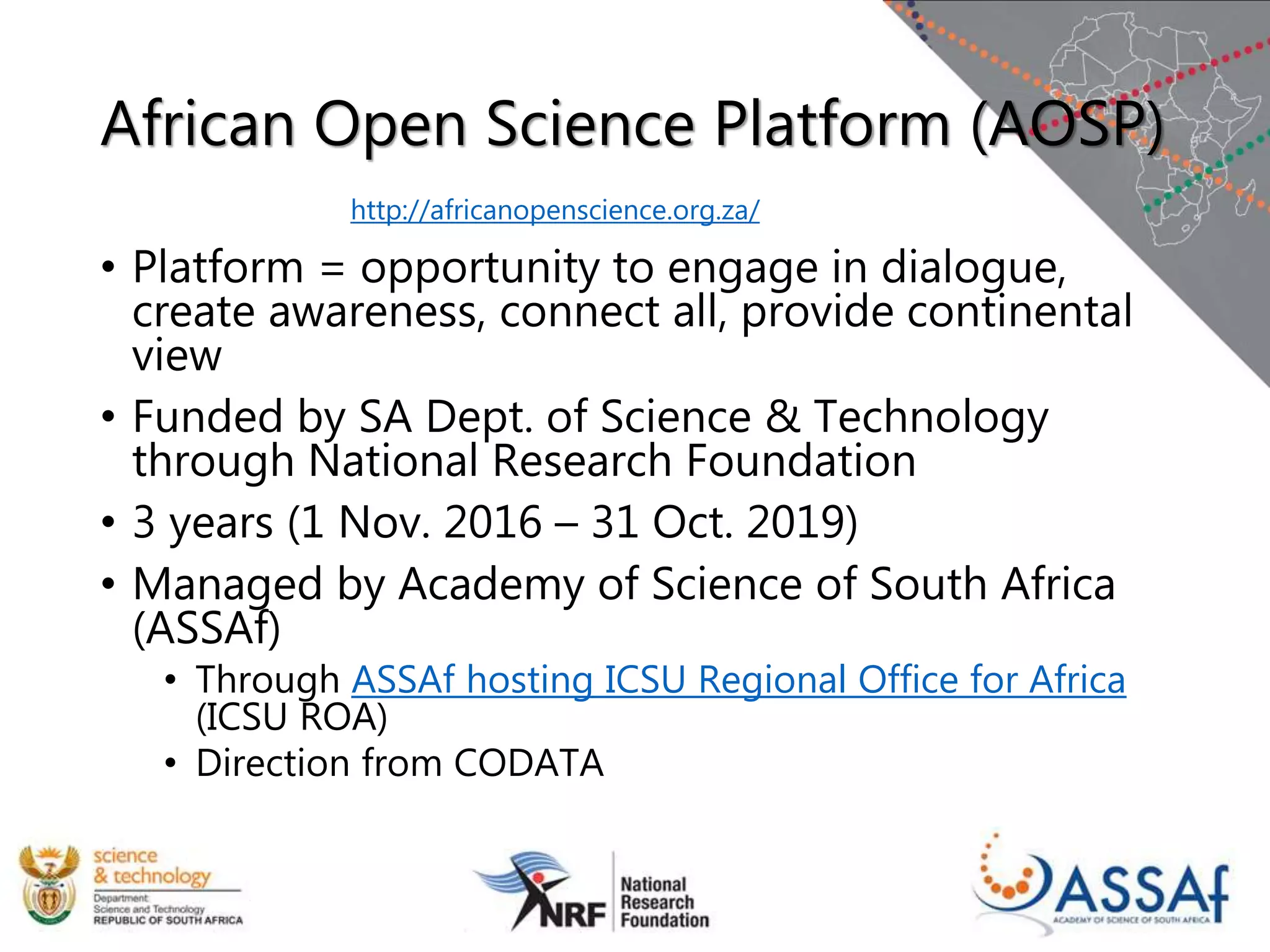 African Open Science Platform (AOSP)
• Platform = opportunity to engage in dialogue,
create awareness, connect all, provide continental
view
• Funded by SA Dept. of Science & Technology
through National Research Foundation
• 3 years (1 Nov. 2016 – 31 Oct. 2019)
• Managed by Academy of Science of South Africa
(ASSAf)
• Through ASSAf hosting ICSU Regional Office for Africa
(ICSU ROA)
• Direction from CODATA
http://africanopenscience.org.za/
 