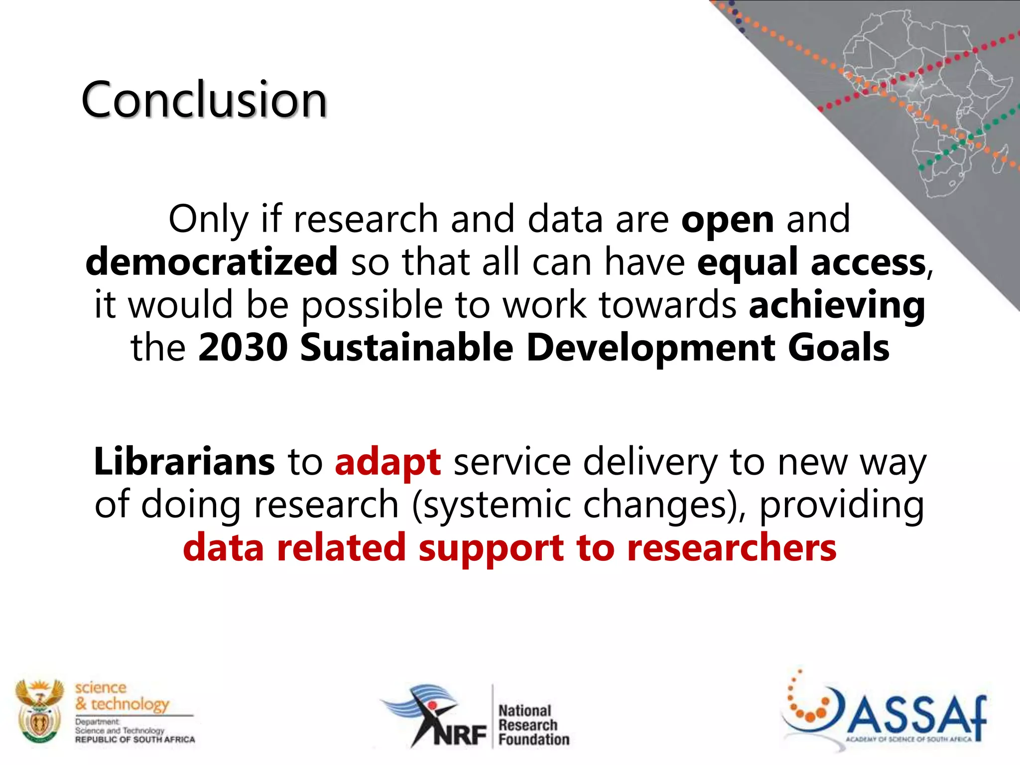 Conclusion
Only if research and data are open and
democratized so that all can have equal access,
it would be possible to work towards achieving
the 2030 Sustainable Development Goals
Librarians to adapt service delivery to new way
of doing research (systemic changes), providing
data related support to researchers
 