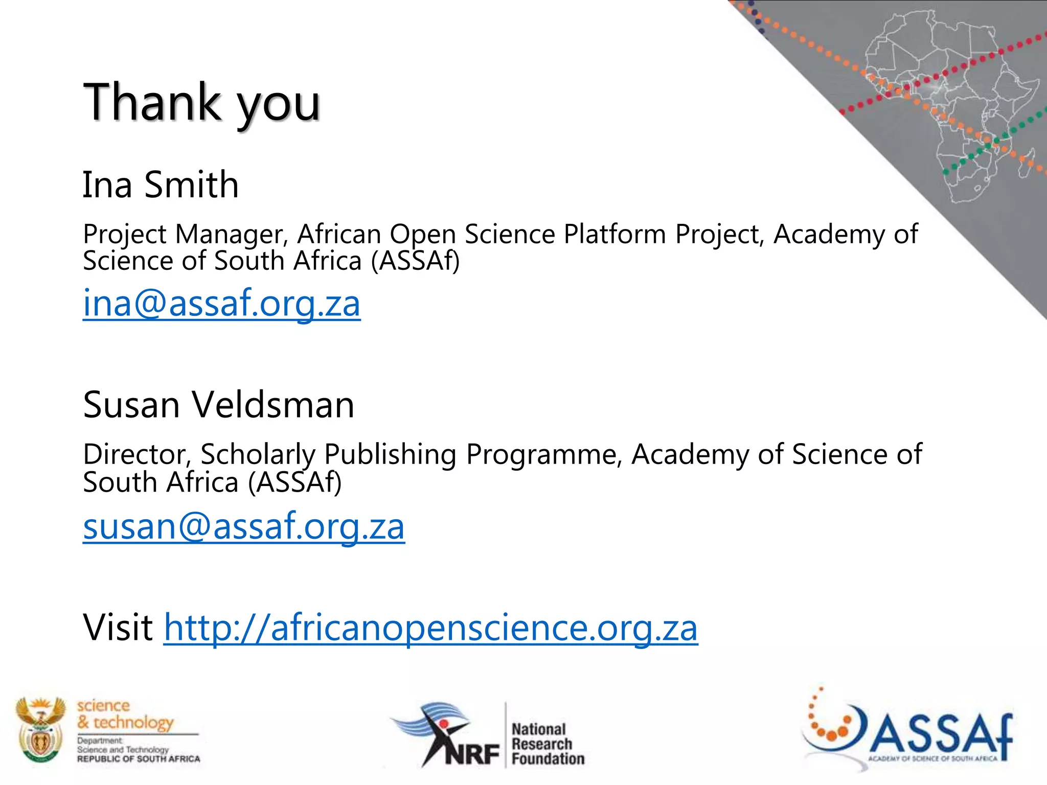 Thank you
Ina Smith
Project Manager, African Open Science Platform Project, Academy of
Science of South Africa (ASSAf)
ina@assaf.org.za
Susan Veldsman
Director, Scholarly Publishing Programme, Academy of Science of
South Africa (ASSAf)
susan@assaf.org.za
Visit http://africanopenscience.org.za
 