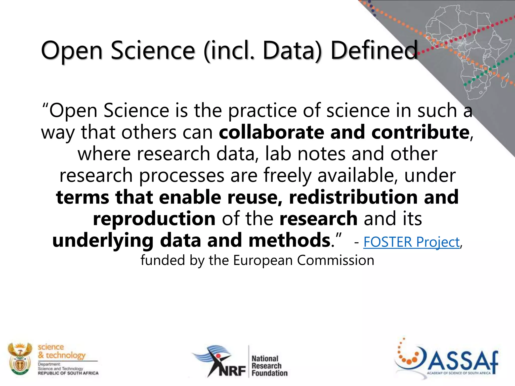 Open Science (incl. Data) Defined
“Open Science is the practice of science in such a
way that others can collaborate and contribute,
where research data, lab notes and other
research processes are freely available, under
terms that enable reuse, redistribution and
reproduction of the research and its
underlying data and methods.” - FOSTER Project,
funded by the European Commission
 