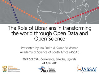 The Role of Librarians in transforming
the world through Open Data and
Open Science
Presented by Ina Smith & Susan Veldsman
Academy of Science of South Africa (ASSAf)
XXIII SCECSAL Conference, Entebbe, Uganda
24 April 2018
 