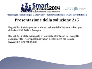 “Tecnologie e soluzioni per la Smart City” - Call for solutions di SMART City Exhibition 
Presentazione della soluzione 2/5 
DegustiBus è stata presentata in occasione della Settimana Europea 
della Mobilità 2014 a Bologna. 
DegustiBus è stata sviluppata e finanziata all’interno del progetto 
europeo TIDE - Transport Innovation Deployment for Europe 
(www.tide-innovation.eu). 
 