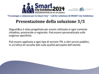 “Tecnologie e soluzioni per la Smart City” - Call for solutions di SMART City Exhibition 
Presentazione della soluzione 3/5 
DegustiBus è stata progettata per essere utilizzata in ogni contesto 
cittadino, provinciale o regionale. Può essere personalizzata sulle 
esigenze specifiche. 
Può essere applicata a ogni tipo di servizio TPL o altri servizi pubblici, 
in un’ottica di raccolta dati sulla qualità percepita dall’utente. 
 