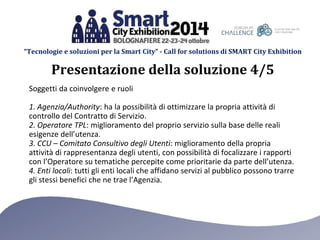 “Tecnologie e soluzioni per la Smart City” - Call for solutions di SMART City Exhibition 
Presentazione della soluzione 4/5 
Soggetti da coinvolgere e ruoli 
1. Agenzia/Authority: ha la possibilità di ottimizzare la propria attività di 
controllo del Contratto di Servizio. 
2. Operatore TPL: miglioramento del proprio servizio sulla base delle reali 
esigenze dell’utenza. 
3. CCU – Comitato Consultivo degli Utenti: miglioramento della propria 
attività di rappresentanza degli utenti, con possibilità di focalizzare i rapporti 
con l’Operatore su tematiche percepite come prioritarie da parte dell’utenza. 
4. Enti locali: tutti gli enti locali che affidano servizi al pubblico possono trarre 
gli stessi benefici che ne trae l’Agenzia. 
 