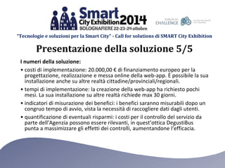 “Tecnologie e soluzioni per la Smart City” - Call for solutions di SMART City Exhibition 
Presentazione della soluzione 5/5 
I numeri della soluzione: 
• costi di implementazione: 20.000,00 € di finanziamento europeo per la 
progettazione, realizzazione e messa online della web-app. È possibile la sua 
installazione anche su altre realtà cittadine/provinciali/regionali. 
• tempi di implementazione: la creazione della web-app ha richiesto pochi 
mesi. La sua installazione su altre realtà richiede max 30 giorni. 
• indicatori di misurazione dei benefici: i benefici saranno misurabili dopo un 
congruo tempo di avvio, vista la necessità di raccogliere dati dagli utenti. 
• quantificazione di eventuali risparmi: i costi per il controllo del servizio da 
parte dell’Agenzia possono essere rilevanti, in quest’ottica DegustiBus 
punta a massimizzare gli effetti dei controlli, aumentandone l’efficacia. 
 