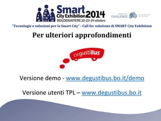 “Tecnologie e soluzioni per la Smart City” - Call for solutions di SMART City Exhibition 
Per ulteriori approfondimenti 
Versione demo - www.degustibus.bo.it/demo 
Versione utenti TPL – www.degustibus.bo.it 
 