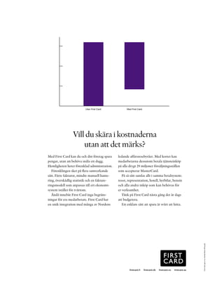 800000




600000




400000




200000




     0
                         Utan First Card             Med First Card




                 Vill du skära i kostnaderna
                     utan att det märks?
Med First Card kan du och ditt företag spara   ledande affärsresebyråer. Med kortet kan
pengar, utan att behöva snåla ett dugg.        medarbetarna dessutom betala tjänsteinköp
Hemligheten heter förenklad administration.    på alla drygt 29 miljoner försäljningsställen
   Förenklingen sker på flera samverkande      som accepterar MasterCard.
sätt. Färre fakturor, mindre manuell hante-       På så sätt samlas allt i samma betalsystem:
ring, överskådlig statistik och en fakture-    resor, representation, hotell, hyrbilar, bensin
ringsmodell som anpassas till ert ekonomi-     och alla andra inköp som kan behövas för
system istället för tvärtom.                   er verksamhet.
   Ändå innebär First Card inga begräns-          Tänk på First Card nästa gång det är dags
ningar för era medarbetare. First Card har     att budgetera.
en unik integration med många av Nordens          Ett enklare sätt att spara är svårt att hitta.                   First Card ges ut av Nordea Bank AB (publ)




                                                       firstcard.fi   firstcard.dk   firstcard.no   firstcard.se
 