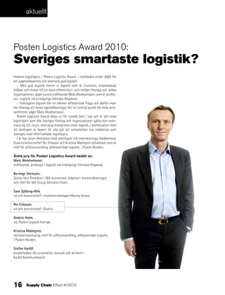 aktuellt




posten logistics award 2010:
Sveriges smartaste logistik?
Postens logistikpris – Posten Logistics Award – instiftades under 2002 för
att uppmärksamma och premiera god logistik.
   – Med god logistik menar vi logistik som är innovativ, miljömässigt
hållbar och bidrar till en ökad effektivitet i och mellan företag och andra
organisationer, säger juryns ordförande Mats Abrahamsson, som är profes-
sor i logistik vid Linköpings Tekniska Högskola.
   – Företagens logistik blir en alltmer affärskritisk fråga och därför inser
fler företag att deras logistiklösningar blir en central punkt för hela verk-
samheten, säger Mats Abrahamsson.
   Posten Logistics Award delas ut för nionde året i rad och är det enda
logistikpris som alla Sveriges företag och organisationer själva kan nom-
inera sig till. Juryn, med djup kompetens inom logistik, i kombination med
att tävlingen är öppen för alla gör att utmärkelsen har etablerats som
Sveriges mest eftertraktade logistikpris.
   I år har juryn förstärkts med ytterligare två namnkunniga medlemmar,
Dustins koncernchef Per Eriksson och Kristina Malmgren Johansson som är
chef för affärsutveckling, affärsområde Logistik, i Posten Norden.

Årets jury för Posten Logistics Award består av:
Mats Abrahamsson,
ordförande, professor i logistik vid Linköpings Tekniska Högskola.

Bo-Inge Stensson,
Senior Vice President i SKF-koncernen, ledamot i koncernledningen
och chef för SKF Group Demand Chain.

Sara Sjöborg-Wik,
vd och koncernchef i investmentbolaget Myrina Invest.

Per Eriksson,
vd och koncernchef i Dustin..

Anders Holm,
vd, Posten Logistik Sverige.

Kristina Malmgren,
sortimentsansvarig, chef för affärsutveckling, affärsområde Logistik,
i Posten Norden.

Stefan Karlöf,
projektledare för juryarbetet, konsult och skribent i
Karlöf Kommunikation.




16       Supply Chain Effect 4/2010
 