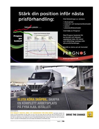 Stärk din position inför nästa
                                    prisförhandling:                                                                                                                                                                                           Följ förändringar av världens
                                                                                                                                                                                                                                               • råvarupriser
                                                                                                                                                                                                                                               • material- och komponentkostnader
                                                                                                                                                                                                                                               • valutor
                                                               Säljaren påstår . . .                                                                                                                                                           • arbetskraftskostnader
                                                                                                                                                                                                                                               med hjälp av Prognos!

                                                                                                                                                                                                                                               Med Prognos Systemet får
              Prognos
                                                                                                                                                                                                                                               du korrekt och relevant
                  ger                                                                                                                                                                                                                          uppdaterat data. Ett starkt
              besked!                                                                                                                                                                                                                          och tillförlitligt redskap inför
                                                                                                                                                                                                                                               alla prisförhandlingar.

                                                                                                                                                                                                                                               Beställ en demo på vår hemsida!




                                                                                                                                                                                                                                               www.prognos.se




                               sluta köRa skåpbil. skaffa
                               eN koMplett aRbetsplats
                               på fyRa hjul istället.
www.renault.se

Nya ReNault MasteR. eNkel att skRäddaRsy föR diNa behov. Nya Master erbjuder inte
mindre än 350 grundmodeller att välja mellan. du kan få den med skåp. Med kran. Med flak. Med framhjulsdrift eller med
bakhjulsdrift. dessutom är den oöverträffad när det gäller specialanpassning till just dina behov, och har en förarmiljö som är
mer som ett mobilt kontor. som grädde på moset är bränsleförbrukningen lägst i klassen! så varför köra runt i en gammal
skåpbil? läs MeR på www.ReNault.se elleR besök diN NäRMaste åteRföRsäljaRe.
Nya Master pris från 247.200 kr ex. moms eller 2.530 kr/mån*. Bränsleförbrukning vid blandad körning 8,3 l/100 km (L2H2 3,5t 2.3 dCi 125hk man motor). CO2-utsläpp: 211 g/km (L2H2, 3,5t, 2.3 dCi 125hk man motor). Bilen på bilden är extrautrustad.
*Leasingkostnaden är exkl. moms och baseras på 30% förhöjd första hyra, 36 mån, 40% restvärde. Finansiering via Renault Billeasing. Lokala avvikelser kan förekomma. Inga avgifter.
 