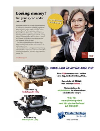 Losing money?
Get your spend under                                       Procurement
control!                                                   Outsourcing
IBX provides state-of-the-art applications and services
for sourcing and procurement that deliver cost savings,
spend control and reduce supplier risks. Our Procure-
ment as a Service™ offering is unique and covers
Business Process Outsourcing, a scaling multi-tenant
technology platform, a global supplier network, sourcing
and procurement expertise. What this means is that you,
as a customer, can get all your procurement services
from one vendor across the globe.
   Our applications are delivered on-demand which
guarantees quick implementation with minimum IT risk
and low expenditure.
   Our consultants have a strong passion for purchasing
and results. We’ve helped many companies to make their
purchasing more efficient. Now let us help you become
a winner too!


www.ibxgroup.com
                                                                                                – A Capgemini Company




                                                            EMBALLAGE ÄR AV VÄRLDENS VIKT
                                                                 Flera TON transporteras i onödan
                                                                 varje dag, i enbart EMBALLAGE...

                                                                      Detta leder till TONVIS
                                                                      med onödiga utsläpp...

                                                                         Plastemballage är
              Godsvikt 90 kg                                      miljövänligare än träemballage,
            Emballagevikt 30 kg
                                                                        och det håller längre!

                                                                           Vi är för
                                                                     en miljövänlig värld
                                                                   med lätt plastemballage!
                                                                        ÄR DU MED?



             Godsvikt 90 kg
           Emballagevikt 3,5 kg                                            www.penab.se
 