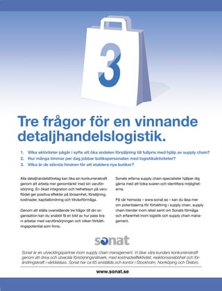 Tre frågor för en vinnande
detaljhandelslogistik.
1. Vilka aktiviteter pågår i syfte att öka andelen försäljning till fullpris med hjälp av supply chain?
2. Hur många timmar per dag jobbar butikspersonalen med logistikaktiviteter?
3. Vilka är de största hindren för att etablera nya butiker?


Alla detaljhandelsföretag kan öka sin konkurrenskraft    Sonats erfarna supply chain-specialister hjälper dig
genom att arbeta mer genomtänkt med sin varuför-         gärna med att tolka svaren och identiﬁera möjlighet-
sörjning. En ökad integration och helhetssyn på varu-    erna.
ﬂödet ger positiva effekter på lönsamhet, försäljning,
kostnader, kapitalbindning och tillväxtförmåga.          På vår hemsida – www.sonat.se – kan du läsa mer
                                                         om potentialerna för förbättring i supply chain, supply
Genom att ställa ovanstående tre frågor till din or-     chain-trender inom retail samt om Sonats förmåga
ganisation kan du snabbt få en bild av hur pass bra      och erfarenhet inom logistik och supply chain mana-
ni arbetar med varuförsörjningen och vilken förbätt-     gement.
ringspotential som ﬁnns.




Sonat är en utvecklingspartner inom supply chain management. Vi ökar våra kunders konkurrenskraft
genom att driva och utveckla försörjningsnätverk, med kostnadseffektivitet, reaktionssnabbhet och för-
ändringskraft i världsklass. Sonat har ca 65 anställda och kontor i Stockholm, Norrköping och Örebro.

                                              www.sonat.se
 