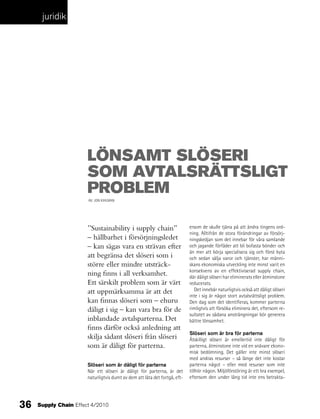 juridik




                       lönSaMt SlöSeri
                       SoM avtalSrättSligt
                       probleM
                       AV: JON KIHLMAN




                       ”Sustainability i supply chain”                      ersom de skulle tjäna på att ändra tingens ord-
                                                                            ning. Alltifrån de stora förändringar av försörj-
                       – hållbarhet i försörjningsledet                     ningskedjan som det innebar för våra samlande
                       – kan sägas vara en strävan efter                    och jagande förfäder att bli bofasta bönder och
                                                                            än mer att börja specialisera sig och först byta
                       att begränsa det slöseri som i                       och sedan sälja varor och tjänster, har männi-
                       större eller mindre utsträck-                        skans ekonomiska utveckling inte minst varit en
                                                                            konsekvens av en effektiviserad supply chain,
                       ning finns i all verksamhet.                         där dåligt slöseri har eliminerats eller åtminstone
                       Ett särskilt problem som är värt                     reducerats.
                       att uppmärksamma är att det                            Det innebär naturligtvis också att dåligt slöseri
                                                                            inte i sig är något stort avtalsrättsligt problem.
                       kan finnas slöseri som – ehuru                       Den dag som det identifieras, kommer parterna
                       dåligt i sig – kan vara bra för de                   rimligtvis att försöka eliminera det, eftersom re-
                                                                            sultatet av sådana ansträngningar bör generera
                       inblandade avtalsparterna. Det                       bättre lönsamhet.
                       finns därför också anledning att
                                                                            Slöseri som är bra för parterna
                       skilja sådant slöseri från slöseri                   Åtskilligt slöseri är emellertid inte dåligt för
                       som är dåligt för parterna.                          parterna, åtminstone inte vid en snävare ekono-
                                                                            misk bedömning. Det gäller inte minst slöseri
                                                                            med andras resurser – så länge det inte kostar
                       Slöseri som är dåligt för parterna                   parterna något – eller med resurser som inte
                       När ett slöseri är dåligt för parterna, är det       tillhör någon. Miljöförstöring är ett bra exempel,
                       naturligtvis dumt av dem att låta det fortgå, eft-   eftersom den under lång tid inte ens betrakta-




36   Supply Chain Effect 4/2010
 