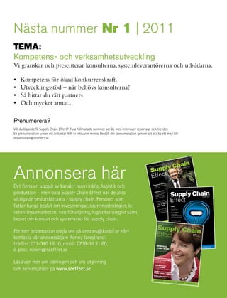 nästa nummer nr 1 | 2011
teMa:
Kompetens- och verksamhetsutveckling
Vi granskar och presenterar konsulterna, systemleverantörerna och utbildarna.

•   Kompetens för ökad konkurrenskraft.
•   Utvecklingsstöd – när behövs konsulterna?
•   Så hittar du rätt partners
•   Och mycket annat...

Prenumerera?
Vill du löpande få Supply Chain Effect? Fyra fullmatade nummer per år, med intervjuer reportage och trender.
En prenumeration under ett år kostar 499 kr inklusive moms. Beställ din prenumeration genom att skicka ett mejl till:
redaktionen@sceffect.se




                                                                                                                                                                                                                                           hain
                                                                                                                                                                                                                                                                                                                                N




annonsera här
                                                                                                                                                                                                                                                                                                                           AI
                                                                                                                                                                                                                                                                                                                    LY C H




                                                                                                                                                                                                                                     pply C
                                                                                                                                                                                                                                                                                             PP
                                                                                                                                                                                                                                                                                      E I SU
                                                                                                                                                                                                                                                                          T TA R
                                                                                                                                                                                                                                                                 TS FA
                                                                                                                                                                                                                                                 B ES LU



                                                                                                                                                                                                                                  Su t
                                                                                                                                                                                                                                 FÖR                                                                                                                        ER 1/2
                                                                                                                                                                                                                                                                                                                                                                   010
                                                                                                                                                                                                                                                                                                                                                      NU MM       CT. SE
                                                                                                                                                                                                                                                                                                                                                           CE FFE
                                                                                                                                                                                                                                                                                                                                                  WW W.S
                                                                                                                                                                                                             Supply




                                                                                                                                                                                                                                  Effec
                                                                                                                                                                                                                    Chain




                                                                                                                                                                                                                                                                                                                                                              ju:
                                                                                                                                                                                                                                                                                                                                                       Interv g,
                                                                                                                                                                                                                          Effe




                                                                                                                                                                                                                                                                                                                                                         Solber
                                                                                                                                                                                                                                                                                                                                                  Mikael vd i RnB
                                                                                                                                                                                                                        ct




                                                                       ss
                                                                Busine ce
                                                                   ellen
                                                                                                                                                                                                                                                                      rmåga

Det finns en uppsjö av kanaler inom inköp,                    logistik roch
                                                                Exc
                                                                        ed
                                                                                                                                                                                                                                                               isk fö
                                                                                                                                                                                                                                                     Dynam till framgång
                                                                                                                                                                                                                                                             n
                                                                                                                                                                                                                                                     – väge ens

                                                                 Delive
                                                                                                                                                                                                                                                      i turbul
                                                                                                                                                                                                                                                                                                                                                                    Ny

produktion – men bara Supply Chain Effect når de allra
                                                                                                                                                                                                                                                                                 r                                                                       I S U P P LY C H A I N



                                                                                                                                                                                                                                                                                                                        Supply Chain
                                                                                                                                                                                                                                                                       trende               F Ö R B ES LU TS FAT TA R E
                                                                                                                                                                                                                                                             Inköps ingar och                                                                                    tidning!
                                                                                                                                                                                                                                                                                              Supply Chain Effect




                                                                                                                                                                                                                                                              – utman ter för
                                                                                                                                                ain
                                                                                                                    Va                   lue Ch                                                                                                               m öjlighe köps-
                                                                                                                                                                                                                                                                         in
                                                                                                             f your                                                                                                                                            dagens tioner!

viktigaste beslutsfattarna i supply chain. Personer som                                                                                                                                                                                                                                                                 Effect
                                                                                                                                                                                                                         nt


                                                                                        ntrol o
                                                                                                                                                                                                         (Accou
                                                                                                                                                                                                                                  NU MM




                                                                                                                                                                                                                                                                                                                                                                                                   NUMMER 2/2010
                                                                                                                                                                                                 lningar
                                                                                                                                                                                                      och beta
                                                                                                                                                                                                                                                               organisa
                                                                   Take co
                                                                                                                                                                                             urering                                                                                                                                                                                              WWW.SCEFFECT.SE
                                                                                                                                                                                     av fakt                                          000
                                                                                                                                                                                                                                    ER 1/2




                                                                                                                                                                           tisering                                          r 500
                                                                                                                                                                 t Automa       tion).                            och öve
                                                                                                                                                                                                         kunder
                                                                                                                                                    på sam able Automa                         än 120             erhet att:                                                    lns
                                                                                                                                      rnet har
                                                                                                                          och Inte ovet av att
                                                                                                                                                             Pay
                                                                                                                                                                                renhet
                                                                                                                                                                                       av fler
                                                                                                                                                                                               vet vi
                                                                                                                                                                                                       med säk
                                                                                                                                                                                                                         ineras
                                                                                                                                                                                                                                  i
                                                                                                                                                                                                                                                                       ljhande ept
                                                                                                                                                                                                                                                                Deta ngsrec
                                                                                                                                                                                                                                           010




                                                                                                                  av IT                                               vår erfa t 50 länder                   kan elim
                                                                                                          ngen              nde. Beh mer spe-                 Genom                               trativ tid
                                                                                                                                                                                                                                                                 framgå de bästa
                                                                                                utveckli för företaga                  allt                           are i dryg         adminis
                                                                                                                            företag stora delar




fattar tunga beslut om investeringar, sourcingstrategier, le-
                                                                                      n och               a                                                   använd
                                                                            seringe spelreglern                  har gjor
                                                                                                                          t
                                                                                                                                 s för                   -                      50% av
                                                                    Globali                                                                                           Mer än
                                                                                   ndrat              arenan av partner sitt eget före                                              edjan                                                                                  av
                                                                                                                                                                                                                                                                  – Lär tail
                                                                                                                                                                                                      t                          fört
                                                                    kort tid förä den globala                   de            driv a                 part-                  dlingsk          betydlig                gare jäm
                                                                               t på                   beroen           re att            av sina
                                                                                                                                                                       förä
                                                                                                                                                                                 rna kort
                                                                                                                                                                                          as                5% billi
                                                                                           därmed          inte läng beroende                                                                      as 2-1
                                                                     vara bäs                                                                  leverans
                                                                                                                                                           -
                                                                                                                                                                        Ledtide            anskaff                                                                         re
                                                                                                                                                                                                                                                 WW W.S




                                                                              ade och Det räcker
                                                                                                                                                                                                                                                                  inom
                                                                                                                   är helt                                                                                                           och
                                                                     cialiser                                                     till sina              de                      sen kan             ätt                  cessen
                                                                              förädlin
                                                                                         g.           et – man lever upp                     Idag är                     Proces itionellt arbetss troll över pro                r som                                                        TEMA:
                                                                      av sin en isolerad enh hur väl de
                                                                      tag som ekedjan och bbt på mar a, ineffekt
                                                                                                                        knadstr
                                                                                                                                 ender. och svår-
                                                                                                                                          iva                            med trad
                                                                                                                                                                                   sledning
                                                                                                                                                                                             en får
                                                                                                                                                                                                    kon               ndringa
                                                                                                                                                                                                            öra förä gskedjan.                                                                on:
                                                                                                                                                                                                                                                                                         enssInnovation i
                                                                                                                                                                                                                                                                                -Inge St
                                                                                                                                                         och
                                                                                                                                                                                                                                                                                                     e
                                                                                                                                                                                                                                                   CEF FEC




                                                                                                                                                stress                                            genomf        förädlin
                                                                                                                                                                                                                                                                                             kapand
                                                                       ners i
                                                                               värd
                                                                                            gerar
                                                                                                    sna
                                                                                                              a, ofle
                                                                                                                       xibl         skapat                                Företag kort ledtid
                                                                                                                                                         ner.                                      om i hela
                                                                                                                                                                                                                                                                    SKFs Boer en värdes Supply Chain
                                                                                och rea djor komplex                    ngar har              anisatio                    kan med art slår igen




verantörssamarbeten, varuförsörjning, logistikstrategier samt
                                                                       löften                                  naliseri i många org dskärning
                                                                                 värdeke ndiga ratio
                                                                                                                                                                                                                                                                                             chain"
                                                                        flesta                                      tioner           tnadsne nytt para-                    omedelb                                       ÖVE R
                                                                                                                                                                                                               TRO LL SKE DJA !
                                                                                                                                                                                                                                                      T.SE




                                                                                                                                                                                                                                                                     "Vi bygg n demand
                                                                                    dlig a. Stä          etssitua re en kos
                                                                         överskå               jliga arb a ytterliga               – ett helte for Less!                                              TA KON ÄDL ING
                                                                                   helt omö            gör                rligare                                                                      DIN FÖR
                                                                          ibland ofta inte att                                       s – Mor
                                                                                                                  er ytte                                                                                                                ilders                               ive
                                                                                                                                                                                                                                                                      kunddr
                                                                                                       verantör ekedjor kräv
                                                                           Det går ssa underle
                                                                                                        ktiva värd
                                                                                                                                                                                                                               om eBu
                                                                                                                                                                                                                 veta mer a, direkt från                                                      Kontrolltorn
                                                                           eller pre bygga effe
                                                                            digm i
                                                                                     att
                                                                                                                cesser
                                                                                                                               TAKE CONTRO L
                                                                                                                                        t byggt
                                                                                                                                                    upp ett
                                                                                                                                                              helt
                                                                                                                                                          r, auto
                                                                                                                                                                   -
                                                                                                                                                                                                        Vill du
                                                                                                                                                                                                                  sförmåg
                                                                                                                                                                                                         leveran våra kunder ning
                                                                                                                                                                                                                  av
                                                                                                                                                                                                                                       ?
                                                                                                                                                                                                                                                                                                                         – innovativa
                                                                                                     ud-pro år målmedvete kontroll öve puting.                                                            några                 kundtid ivered”.
                                                                                       era – Clo               ga
                                                                                                                               OF YOUR SUPPLY CHAIN
                                                                                                                               na ta
                                                                             En ny har under mån effektivt kun r via Cloud cesser och
                                                                                                                                                     Com                                                   Beställ
                                                                                                                                                                                                                   vår nya
                                                                                                                                                                                                                          Excelle
                                                                                                                                                                                                                                    nce Del                                                                              organisationsformer                                              G

beslut om konsult och systemstöd för supply chain. with Cloud Processes
                                                                                                                                                                                                                                                                                                                                                                                  CKLIN
                                                                                         r                                                                                                                     siness                hemsida er
                                                                              eBuilde att snabbt och affärsproce
                                                                               nytt sätt och optimer
                                                                                                            a
                                                                                                                              sse
                                                                                                                          område
                                                                                                                                                 pro
                                                                                                                                    t Cloud- cesser som.
                                                                                                                                             ud-pro
                                                                                                                                                                                                           “Bu         du på
                                                                                                                                                                                                            Det gör builder.co
                                                                                                                                                                                                                                vår
                                                                                                                                                                                                                                         m, und                                                                          ger ökad effektivitet                             UTVE
                                                                                                                                                           ekedjan
                                                                                                                                                                                                                                                                                                                                                   DER
                                                                                                              jär inom verkande Clo                                                                                  w.e
                                                                                           a                                                       i värd kund-                                              på ww
                                                                                                                                                                                                                                                                                                                                              TREN
                                                                               matiser är idag pion                                 e parter                                                                           .
                                                                                            r                  fler sam                                ligen                                                 contact
                                                                                eBuilde om att vi har                     verkand           att verk           cesser
                                                                                 unik gen a till sam
                                                                                                             tliga sam förmågan a Cloud-pro vel),                                                                                                                                                                         Mats Abrahamsson
                                                                                                                                                                                                                                                                                                                                       GE
                                                                                            lutn
                                                                                  är ans m har vi den och proces
                                                                                                                   unika         ser. Vår mobilitet (Tra ns
                                                                                                                                         nas                 dlevera                                                                                                                                                            O R TA
                                                                                                                                                                                                                                                                                                                          R E PStefan Karlöf:
                                                                                                                                                                                                                                                                                                                          och
                                                                                                               er             arbetar ment), Kun
                                                                                  Dessuto integration                                                                es)
                                                                                                                                                                                                                                                                                                                    R
                                                                                                                                                                                                                                                                                            VJUE
                                                                                                                      r med                                   er Sal
                                                                                        assa               nalisera            (Procure rknad (Aft
                                                                                   anp
                                                                                    stödjer
                                                                                                                           der
                                                                                               och ratiooch Kundor och efterma
                                                                                                         g            dvård                                                                                                                                                   INTER
                                                                                                                                                                                                                                                                                F Ö R B ES LU                             Bygg företagsstrategin
                                                                                               skaffnin                                                                                                                                                                                              T S FAT TA R E
                                                                                     Varuan
                                                                                     (Order
                                                                                                Fulfillm
                                                                                                         ent), Kun                                                                                                                                                                                                        utifrån resursbasen
                                                                                                                                                                                                                                                                                                                             I SU   P P LY C H A
                                                                                                                                                                                                                                           steget till ett digitalt företag                                                                      IN
                                                                                                                                                                                                 onödigt kom- Det förstaCloud .ebuilder.com kan en verksamhet på ett inno-
                                                                                                                                           Dagens varuflödeskedjor är ofta                                                  Med våra www Processer
                                                                                                                                                                                               Med eBuilders 8 585 020 00 ta kontroll över hela sitt värdenätverk inom sin
                                                                                                                                           plexa, oflexibla och ineffektiva.                                                vativt sätt
                                                                                                                                           webbaserade Supply Chain Cloud
                                                                                                                                                                                                                   +46
                                                                                                                                                                                                 Processes tar reseprocess, inköpshantering och supply chain, automatisera                                                Bengt Wallentin:


För mer information mejla oss på annons@karlof.se eller
                                                                                                                                                                                                                                                            arbetsuppgifter och samtidigt få
                                                                                                                                           du kontroll över, automatiserar
                                                                                                                                                                                                och optimerar manuella administrativa
                                                                                                                                                                                                                            insyn och governans på både detalj-
                                                                                                                                                                                                                                                                           och helhetsnivå över                           "Det digitala
                                                                                                                                           prestationerna i din Supply Chain.                                                       informationsflödet.                                                                   företaget är här"
                                                                                                                                                                                                      Process är hela har idag över 120 kunder i 60 länder och en halv miljon
                                                                                                                                                  Vår e-lösning Supply Chain Cloud                                               Vi                                                                i
                                                                                                                                                                                                 dig den trans- användare till våra tjänster och erfarenheten säger oss att
                                                                                                                                            en väl beprövad lösning som ger                                                                                                                samtidigt
                                                                                                                                                                                                  kontroll som snitt 50% av administrationen kan automatiseras
                                                                                                                                            parens/visibilitet, överblick och                                                                                           leder till att tillgångarna                        Kjell Rundqvist:
                                                                                                                                                                                                           flexibelt som den förändrade processlogikenverksamheten.                                                                                                          NUMMER 3/2010
                                                                                                                                            krävs för att kunna agera koordinerat,



kontakta vår annonssäljare Ronny Jarestrand:                                                                                                och kostnadseffektivt.
                                                                                                                                                                                                                             kan    anskaffas 5-15% billigare inom
                                                                                                                                                                                                                                   Vi kallar detta första steget till ett
                                                                                                                                                                                                                                                                          digitalt företag, då våra                        Så kan läkemedels-                                WWW.SCEF
                                                                                                                                                                                                                                                                                                                                                                                      FECT.S
                                                                                                                                                                                                                                                            en revolutionär ökning av effektivi-                                                                                              E
                                                                                                                                                                                                                              Cloud Processer innebär
                                                                                                                                                                                                                              teten och produktiviteten i en verksamhet.
                                                                                                                                                                                                                                                                                                                           kostnaderna sänkas
                                                                                                                                  Läs mer på www.ebuilder.com                                                                                                                                                              med 9,2 miljarder



telefon: 031-340 18 10, mobil: 0708-36 31 60,
                                                                                                                                                                                                                                                                                                                           Innovativ juridik?
                                                                                                                                                                                                                                                                                                                           med Jon Kihlman

                                                                                                                                                                                                                                          +46 8 585 020 00
                                                                                                                                                                                                                                                                INTERVJU:
                                                                                                                                                                                                                                                                  www.ebuilder.com
                                                                                                                                                                                                                                                                                                                                                                                                  UTVECKLING
                                                                                                                                                                                                                                                                                                                                                                              TRENDER

e-post: ronny@sceffect.se                                                                                                                                                                                                                                       ANNA ELGH                                                  INTERVJUER             R E P O R TA G E
                                                                                                                                                                                                                                                                Sveriges mest
                                                                                                                                                                                                                                                                              belönade
                                                                                                                                                                                                                                                                Supply Chain
                                                                                                                                                                                                                                                                             Manager




                                                                                                                                                                                                                                                              Category ma
                                                                                                                                                                                                                                                                            nagement


Läs även mer om tidningen och om utgivning
                                                                                                                                                                                                                                                              enligt Jonath
                                                                                                                                                                                                                                                                            an
                                                                                                                                                                                                                                                              – grunden till värde     O’Brien
                                                                                                                                                                                                                                                              verksamhetsutve skapande
                                                                                                                                                                                                                                                                                ckling

                                                                                                                                                                                                                                                             Flödesbasera
                                                                                                                                                                                                                                                                           de

och annonspriser på www.sceffect.se
                                                                                                                                                                                                                                                             affärsmode
                                                                                                                                                                                                                                                                        ller
                                                                                                                                                                                                                                                             – framgångsrecep
                                                                                                                                                                                                                                                                                       t i en kaotisk värld

                                                                                                                                                                                                                                                           Världens me
                                                                                                                                                                                                                                                                             st beundrade
                                                                                                                                                                                                                                                          Supply Cha
                                                                                                                                                                                                                                                                            ins – AMR 201
                                                                                                                                                                                                                                                                                          0
                                                                                                                                                                                                                                                          Outsourcing
                                                                                                                                                                                                                                                          Nu blir visionerna av inköp?
                                                                                                                                                                                                                                                                                     verklighet

                                                                                                                                                                                                                                                             INTERVJUER
                                                                                                                                                                                                                                                                                              REPORTAGE
                                                                                                                                                                                                                                                                                                                                       TRENDER y Chain Effect
                                                                                                                                                                                                                                                                                                                                            Suppl
                                                                                                                                                                                                                                                                                                                                                  UTVECKLIN 1 3/2010
                                                                                                                                                                                                                                                                                                                                                                     G



38       Supply Chain Effect 4/2010
 