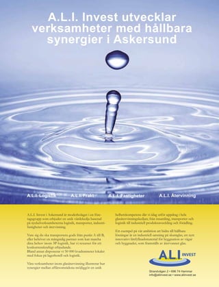 A.L.I. Invest utvecklar
   verksamheter med hållbara
     synergier i Askersund




A.L.I. Logistik                A.L.I. Frakt                A.L.I. Fastigheter                 A.L.I. Återvinning



A.L.I. Invest i Askersund är moderbolaget i en före-          helhetskompetens där vi idag utför uppdrag i hela
tagsgrupp som erbjuder en unik värdekedja baserad             glasåtervinningskedjan; från insamling, transporter och
på nyckelverksamheterna logistik, transporter, industri-      logistik till industriell produktutveckling och förädling.
fastigheter och återvinning.
                                                              Ett exempel på vår ambition att bidra till hållbara
Vare sig du ska transportera gods från punkt A till B,        lösningar är en industriell satsning på skumglas, ett nytt
eller behöver en mångsidig partner som kan matcha             innovativt lättfyllnadsmaterial för byggnation av vägar
dina behov inom 3P-logistik, har vi resurser för ett          och byggnader, som framställs av återvunnet glas.
konkurrenskraftigt erbjudande.
Bland annat disponerar vi 50 000 kvadratmeter lokaler
med fokus på lagerhotell och logistik.

Våra verksamheter inom glasåtervinning illustrerar hur
synergier mellan affärsområdena möjliggör en unik
                                                                                       Strandvägen 2 • 696 74 Hammar
                                                                                       info@aliinvest.se • www.aliinvest.se
 