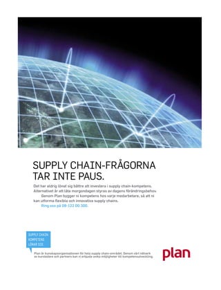 SUPPLY CHAIN-FRÅGORNA
  TAR INTE PAUS.
   Det har aldrig lönat sig bättre att investera i supply chain-kompetens.
   Alternativet är att låta morgondagen styras av dagens förändringsbehov.
        Genom Plan bygger ni kompetens hos varje medarbetare, så att ni
   kan utforma ﬂexibla och innovativa supply chains.
        Ring oss på 08-122 00 300.




SUPPLY CHAIN-
KOMPETENS
LÖNAR SIG.

   Plan är kunskapsorganisationen för hela supply chain-området. Genom vårt nätverk
   av kursledare och partners kan vi erbjuda unika möjligheter till kompetensutveckling.
 