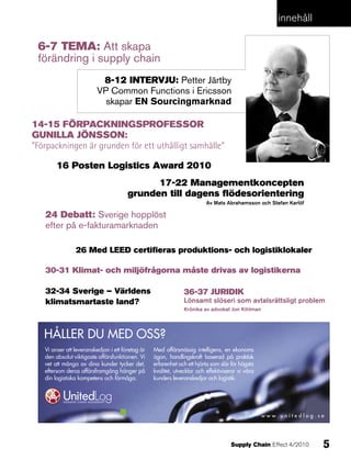 innehåll

 6-7 teMa: Att skapa
 förändring i supply chain
                          8-12 intervju: Petter Järtby
                         VP common functions i ericsson
                           skapar en Sourcingmarknad

14-15 FörpaCKningSproFeSSor
gunilla jönSSon:
”Förpackningen är grunden för ett uthålligt samhälle”

        16 posten logistics award 2010
                                             17-22 Managementkoncepten
                                       grunden till dagens flödesorientering
                                                                          Av Mats Abrahamsson och Stefan Karlöf

   24 debatt: sverige hopplöst
   efter på e-fakturamarknaden

                26 Med leed certifieras produktions- och logistiklokaler

   30-31 Klimat- och miljöfrågorna måste drivas av logistikerna

   32-34 Sverige – världens                                    36-37 juridiK
   klimatsmartaste land?                                       Lönsamt slöseri som avtalsrättsligt problem
                                                               Krönika av advokat Jon Kihlman




   HÅLLER DU MED OSS?
   Vi anser att leveranskedjan i ett företag är   Med affärsmässig intelligens, en ekonoms
   den absolut viktigaste affärsfunktionen. Vi    ögon, handlingskraft baserad på praktisk
   vet att många av dina kunder tycker det,       erfarenhet och ett hjärta som slår för högsta
   eftersom deras affärsframgång hänger på        kvalitet, utvecklar och effektiviserar vi våra
   din logistiska kompetens och förmåga.          kunders leveranskedjor och logistik.




                                                                                                   www.unitedlog.se




                                                                                     Supply Chain Effect 4/2010   5
 