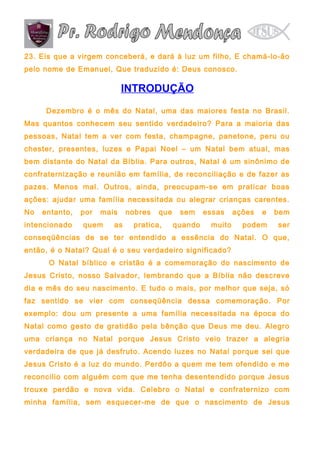23. Eis que a virgem conceberá, e dará à luz um filho, E chamá-lo-ão
pelo nome de Emanuel, Que traduzido é: Deus conosco.

INTRODUÇÃO
Dezembro é o mês do Natal, uma das maiores festa no Brasil.
Mas quantos conhecem seu sentido verdadeiro? Para a maioria das
pessoas, Natal tem a ver com festa, champagne, panetone, peru ou
chester, presentes, luzes e Papai Noel – um Natal bem atual, mas
bem distante do Natal da Bíblia. Para outros, Natal é um sinônimo de
confraternização e reunião em família, de reconciliação e de fazer as
pazes. Menos mal. Outros, ainda, preocupam-se em praticar boas
ações: ajudar uma família necessitada ou alegrar crianças carentes.
No

entanto,

intencionado

por

mais

quem

as

nobres

que

pratica,

sem
quando

essas
muito

ações

e

bem

podem

ser

conseqüências de se ter entendido a essência do Natal. O que,
então, é o Natal? Qual é o seu verdadeiro significado?
O Natal bíblico e cristão é a comemoração do nascimento de
Jesus Cristo, nosso Salvador, lembrando que a Bíblia não descreve
dia e mês do seu nascimento. E tudo o mais, por melhor que seja, só
faz sentido se vier com conseqüência dessa comemoração. Por
exemplo: dou um presente a uma família necessitada na época do
Natal como gesto de gratidão pela bênção que Deus me deu. Alegro
uma criança no Natal porque Jesus Cristo veio trazer a alegria
verdadeira de que já desfruto. Acendo luzes no Natal porque sei que
Jesus Cristo é a luz do mundo. Perdôo a quem me tem ofendido e me
reconcilio com alguém com que me tenha desentendido porque Jesus
trouxe perdão e nova vida. Celebro o Natal e confraternizo com
minha família, sem esquecer-me de que o nascimento de Jesus

 