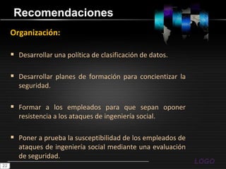 RecomendacionesOrganización:Desarrollar una política de clasificación de datos.Desarrollar planes de formación para concientizar la seguridad.Formar a los empleados para que sepan oponer resistencia a los ataques de ingeniería social.Poner a prueba la susceptibilidad de los empleados de ataques de ingeniería social mediante una evaluación de seguridad.22