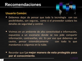 RecomendacionesUsuario Común:Debemos dejar de pensar que toda la tecnología  con sus posibilidades, son seguras,  como si el proveedor cuidara los detalles de seguridad y control.Vivimos en un ambiente de alta conectividad e información, expuestos a un escenario donde se nos pide compartir información, contraseñas, etc. Es por eso que debemos ser cautos, pensar sistemáticamente   con todo lo que mandamos o colgamos en la nube.Recordar que La mejor manera de esta protegido pasa por el conocimiento.23