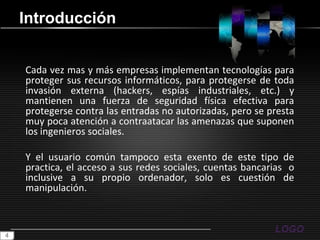 IntroducciónCada vez mas y más empresas implementan tecnologías para proteger sus recursos informáticos, para protegerse de toda invasión externa (hackers, espías industriales, etc.) y mantienen una fuerza de seguridad física efectiva para protegerse contra las entradas no autorizadas, pero se presta muy poca atención a contraatacar las amenazas que suponen los ingenieros sociales.Y el usuario común tampoco esta exento de este tipo de practica, el acceso a sus redes sociales, cuentas bancarias  o inclusive a su propio ordenador, solo es cuestión de manipulación.4