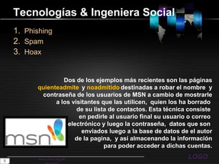 Tecnologías& Ingeniera SocialPhishingSpamHoaxwww.themegallery.comDos de los ejemplos más recientes son las páginasquienteadmite y noadmitidodestinadas a robar el nombre  ycontraseña de los usuarios de MSN a cambio de mostrarlea los visitantes que las utilicen,  quien los ha borrado de su lista de contactos. Esta técnica consiste en pedirle al usuario final su usuario o correo electrónico y luego la contraseña,  datos que son enviados luego a la base de datos de el autorde la pagina,  y así almacenando la informaciónpara poder acceder a dichas cuentas.8
