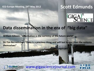 ICG-Europe Meeting, 24th May 2012                     Scott Edmunds


Data dissemination in the era of “big data”
William Gibson: "Information is the currency of the future world”

Sir Tim Berners-Lee: "Data is a precious thing and will last longer than the systems
themselves”




                     www.gigasciencejournal.com
                                                                Image: s-ariga cc/Flickr
 