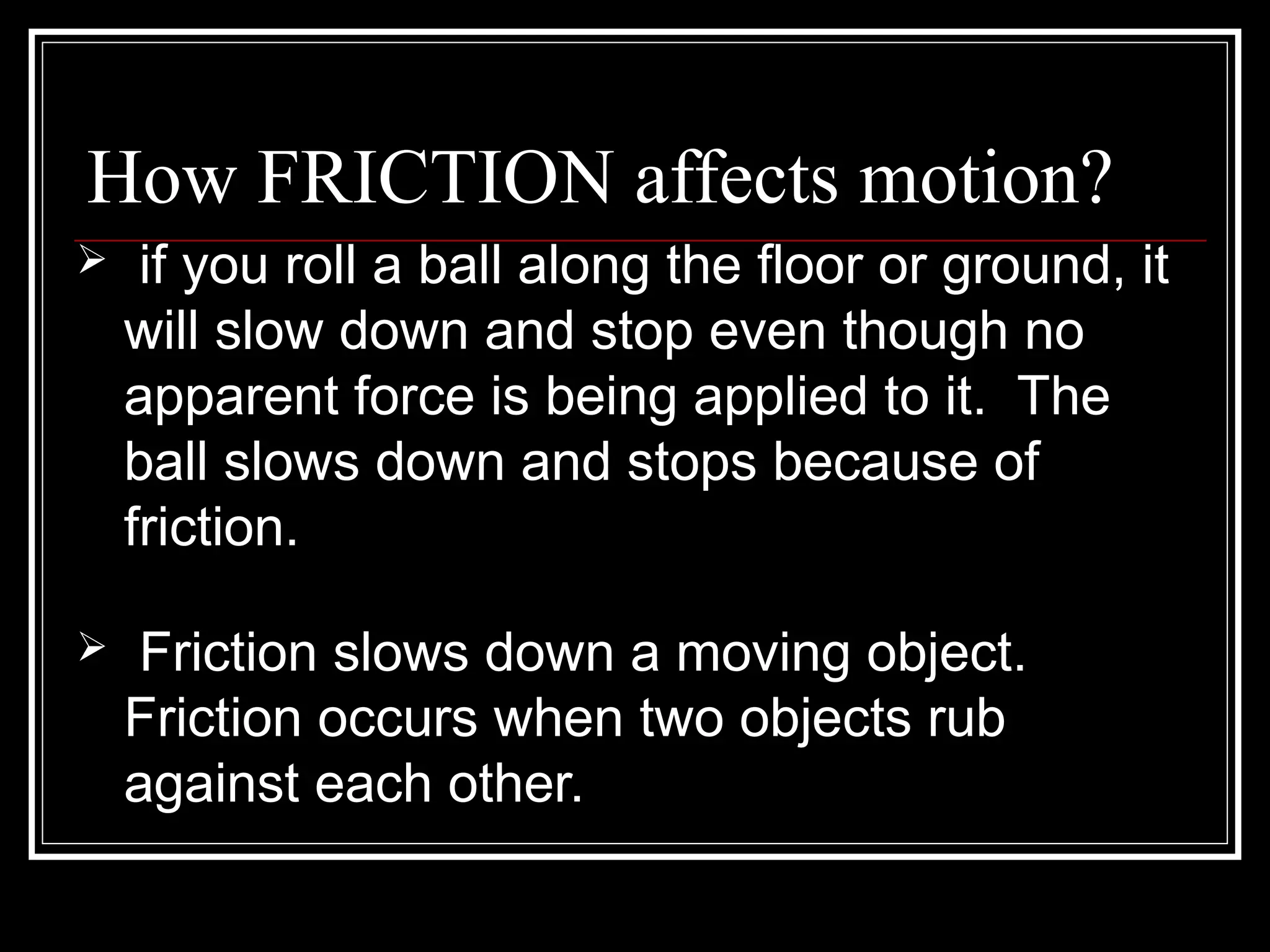 How FRICTION affects motion?
 if you roll a ball along the floor or ground, it
will slow down and stop even though no
apparent force is being applied to it. The
ball slows down and stops because of
friction.
 Friction slows down a moving object.
Friction occurs when two objects rub
against each other.
 