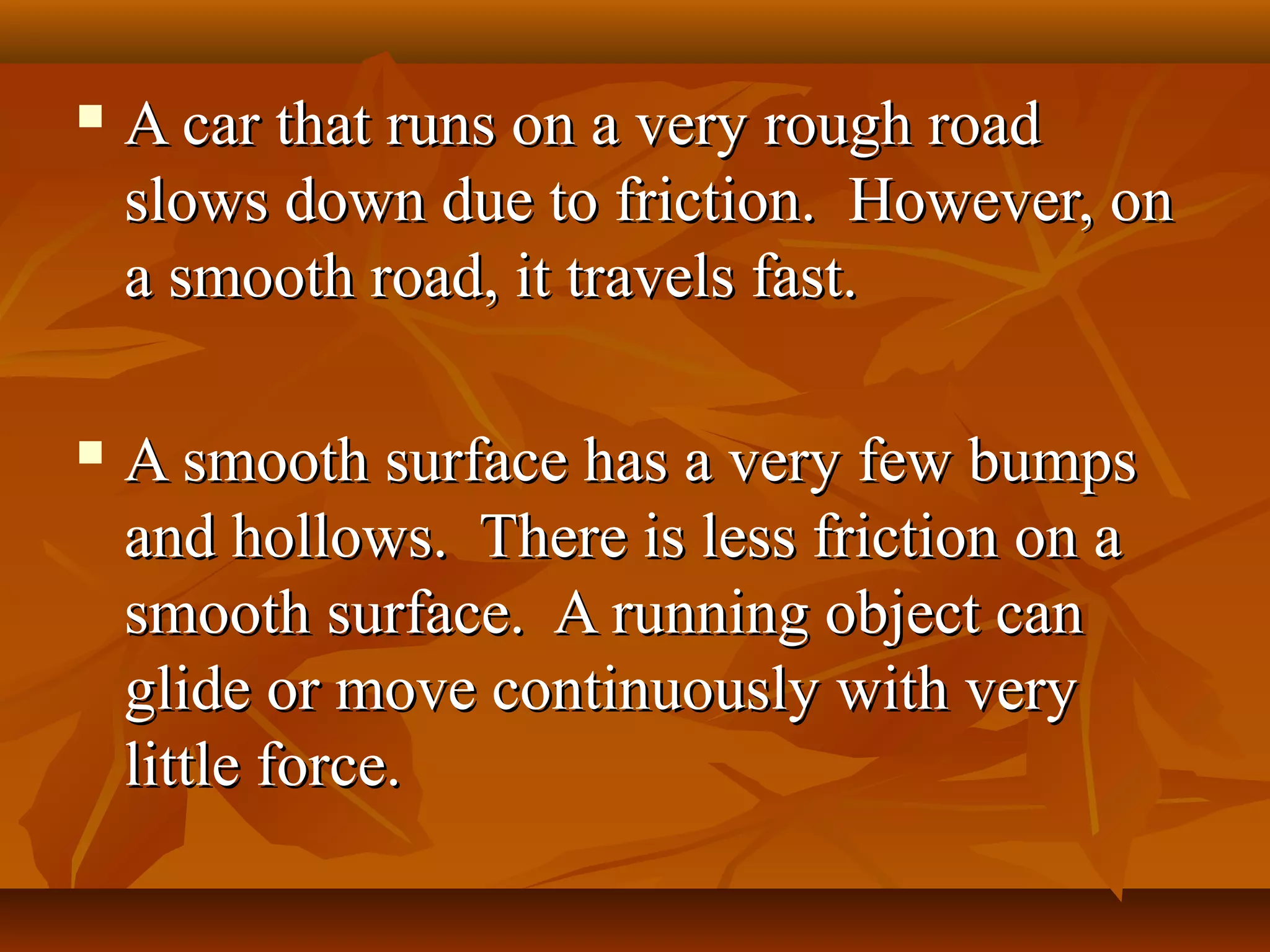  A car that runs on a very rough roadA car that runs on a very rough road
slows down due to friction. However, onslows down due to friction. However, on
a smooth road, it travels fast.a smooth road, it travels fast.
 A smooth surface has a very few bumpsA smooth surface has a very few bumps
and hollows. There is less friction on aand hollows. There is less friction on a
smooth surface. A running object cansmooth surface. A running object can
glide or move continuously with veryglide or move continuously with very
little force.little force.
 