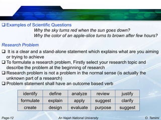  Examples of Scientific Questions
               Why the sky turns red when the sun goes down?
               Why the color of an apple-slice turns to brown after few hours?

Research Problem
 It is a clear and a stand‐alone statement which explains what are you aiming
  or trying to achieve
 To formulate a research problem, Firstly select your research topic and
  describe the problem at the beginning of research
 Research problem is not a problem in the normal sense (is actually the
  unknown part of a research)
 Problem statement shall have an outcome based verb

           identify    define        analyze          review   justify
          formulate    explain        apply          suggest   clarify
           create      design       evaluate         purpose   suggest

Page-12                     An Najah National University                 O. Tamimi
 