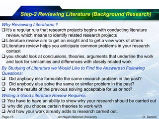 Step-2 Reviewing Literature (Background Research)
Why Reviewing Literatures ?
 It’s a regular rule that research projects begins with conducting literature
  review, which means to identify related research projects
 Literature review aim to get an insight and to get a view work of others
 Literature review helps you anticipate common problems in your research
  context
 you should look at conclusions, theories, arguments that underline the work
  and look for similarities and differences with closely related work
By Studying of Literature we Would Like to Find the Answers to Following
Questions:
 Did anybody else formulate the same research problem in the past?
 Did anybody else solve the same or similar problem in the past?
 Are the results of the previous solving acceptable for us or not?
Writing a Good Literature Review Requires
 You have to have an ability to show why your research should be carried out
 why did you choose certain theories to work with
 And how your work already adds to research carried out.
Page-15                     An Najah National University               O. Tamimi
 