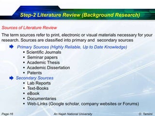 Step-2 Literature Review (Background Research)

Sources of Literature Review
The term sources refer to print, electronic or visual materials necessary for your
research. Sources are classified into primary and secondary sources
          Primary Sources (Highly Reliable, Up to Date Knowledge)
              Scientific Journals
              Seminar papers
              Academic Thesis
              Academic Dissertation
              Patents
          Secondary Sources
              Lab Reports
              Text-Books
              eBook
              Documentaries
              Web-Links (Google scholar, company websites or Forums)

Page-16                     An Najah National University                  O. Tamimi
 