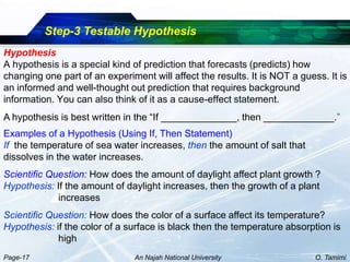 Step-3 Testable Hypothesis
Hypothesis
A hypothesis is a special kind of prediction that forecasts (predicts) how
changing one part of an experiment will affect the results. It is NOT a guess. It is
an informed and well-thought out prediction that requires background
information. You can also think of it as a cause-effect statement.
A hypothesis is best written in the “If ______________, then _____________.”
Examples of a Hypothesis (Using If, Then Statement)
If the temperature of sea water increases, then the amount of salt that
dissolves in the water increases.
Scientific Question: How does the amount of daylight affect plant growth ?
Hypothesis: If the amount of daylight increases, then the growth of a plant
             increases
Scientific Question: How does the color of a surface affect its temperature?
Hypothesis: if the color of a surface is black then the temperature absorption is
             high
Page-17                         An Najah National University                O. Tamimi
 