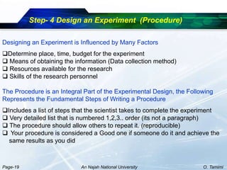 Step- 4 Design an Experiment (Procedure)

Designing an Experiment is Influenced by Many Factors
Determine place, time, budget for the experiment
 Means of obtaining the information (Data collection method)
 Resources available for the research
 Skills of the research personnel

The Procedure is an Integral Part of the Experimental Design, the Following
Represents the Fundamental Steps of Writing a Procedure
Includes a list of steps that the scientist takes to complete the experiment
 Very detailed list that is numbered 1,2,3.. order (its not a paragraph)
 The procedure should allow others to repeat it. (reproducible)
 Your procedure is considered a Good one if someone do it and achieve the
  same results as you did



Page-19                     An Najah National University               O. Tamimi
 