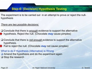 Step-6: (Decision) Hypothesis Testing
The experiment is to be carried out in an attempt to prove or reject the null-
hypothesis

There are two possible decisions:

 Conclude that there is enough evidence to support the alternative
  hypothesis. Reject the null. (Chocolate may cause pimples)

 Conclude that there is not enough evidence to support the alternative
  hypothesis.
  Fail to reject the null. (Chocolate may not cause pimples)
What to do if Hypothesis (Alternative) is Wrong
 Amend the hypothesis and do the experiment again
 Stop the research



Page-23                     An Najah National University                  O. Tamimi
 