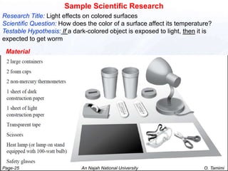 Sample Scientific Research
Research Title: Light effects on colored surfaces
Scientific Question: How does the color of a surface affect its temperature?
Testable Hypothesis: If a dark-colored object is exposed to light, then it is
expected to get worm

 Material




Page-25                      An Najah National University                 O. Tamimi
 