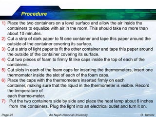Procedure
1) Place the two containers on a level surface and allow the air inside the
   containers to equalize with air in the room. This should take no more than
   about 10 minutes.
2) Cut a strip of dark paper to fit one container and tape this paper around the
   outside of the container covering its surface.
3) Cut a strip of light paper to fit the other container and tape this paper around
   the outside of the container covering its surface.
4) Cut two pieces of foam to firmly fit like caps inside the top of each of the
   containers.
5) Cut slots in each of the foam caps for inserting the thermometers, insert one
   thermometer inside the slot of each of the foam caps.
6) Place the caps with the thermometers inserted firmly on each
   container, making sure that the liquid in the thermometer is visible. Record
   the temperature of
   each thermo-meter.
7) Put the two containers side by side and place the heat lamp about 6 inches
    from the containers. Plug the light into an electrical outlet and turn it on.
Page-26                   An Najah National University                      O. Tamimi
 