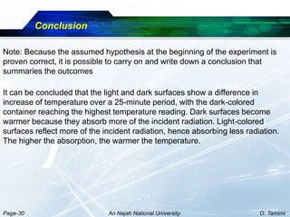 Conclusion

Note: Because the assumed hypothesis at the beginning of the experiment is
proven correct, it is possible to carry on and write down a conclusion that
summaries the outcomes

It can be concluded that the light and dark surfaces show a difference in
increase of temperature over a 25-minute period, with the dark-colored
container reaching the highest temperature reading. Dark surfaces become
warmer because they absorb more of the incident radiation. Light-colored
surfaces reflect more of the incident radiation, hence absorbing less radiation.
The higher the absorption, the warmer the temperature.




Page-30                       An Najah National University                O. Tamimi
 