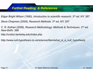 Further Reading & References

Edgar Bright Wilson (1990), Introduction to scientific research. 3rd ed. NY. 367
Steve Chapman (2005), Research Methods. 3rd ed. NY. 207

C. R. Kothari (2006), Research Methodology: Methods & Techniques. 2nd ed.
New-Delhi. 398
http://undsci.berkeley.edu/index.php

http://www.null-hypothesis.co.uk/science//item/what_is_a_null_hypothesis




Page-31                       An Najah National University                O. Tamimi
 
