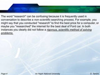 The word "research" can be confusing because it is frequently used in
conversation to describe a non-scientific searching process. For example, you
might say that you conducted "research" to find the best price for a computer, or
maybe you "researched" the internet for the best deal of Ford car. In both
instances you clearly did not follow a rigorous, scientific method of solving
problems.




Page-4                      An Najah National University                 O. Tamimi
 