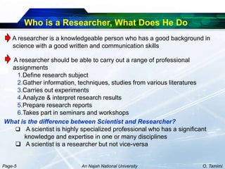 Who is a Researcher, What Does He Do
    A researcher is a knowledgeable person who has a good background in
    science with a good written and communication skills

  A researcher should be able to carry out a range of professional
  assignments
   1.Define research subject
   2.Gather information, techniques, studies from various literatures
   3.Carries out experiments
   4.Analyze & interpret research results
   5.Prepare research reports
   6.Takes part in seminars and workshops
What is the difference between Scientist and Researcher?
    A scientist is highly specialized professional who has a significant
       knowledge and expertise in one or many disciplines
    A scientist is a researcher but not vice-versa


Page-5                      An Najah National University               O. Tamimi
 