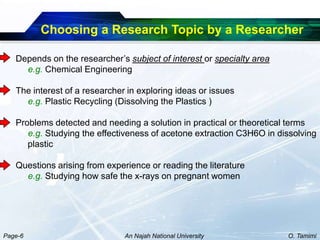 Choosing a Research Topic by a Researcher

   Depends on the researcher’s subject of interest or specialty area
     e.g. Chemical Engineering

   The interest of a researcher in exploring ideas or issues
     e.g. Plastic Recycling (Dissolving the Plastics )

   Problems detected and needing a solution in practical or theoretical terms
      e.g. Studying the effectiveness of acetone extraction C3H6O in dissolving
      plastic

   Questions arising from experience or reading the literature
     e.g. Studying how safe the x-rays on pregnant women




Page-6                         An Najah National University            O. Tamimi
 