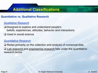 Additional Classifications
Quantitative vs. Qualitative Research

  Qualitative Research
   Designed to explore and understand people's
    beliefs, experiences, attitudes, behavior and interactions
   Used in social science

  Quantitative Research
   Relies primarily on the collection and analysis of numerical data
   Lab research and engineering research falls under the quantitative
  research terms




Page-8                         An Najah National University              O. Tamimi
 