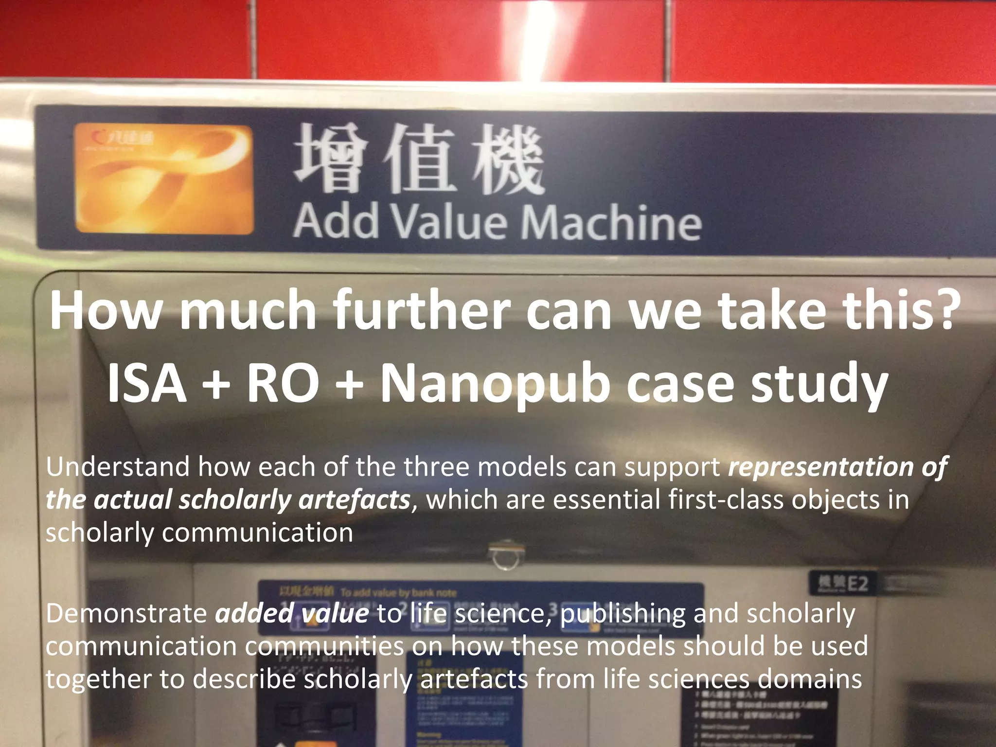 How much further can we take this?
ISA + RO + Nanopub case study
Understand how each of the three models can support representation of
the actual scholarly artefacts, which are essential first-class objects in
scholarly communication
Demonstrate added value to life science, publishing and scholarly
communication communities on how these models should be used
together to describe scholarly artefacts from life sciences domains
 