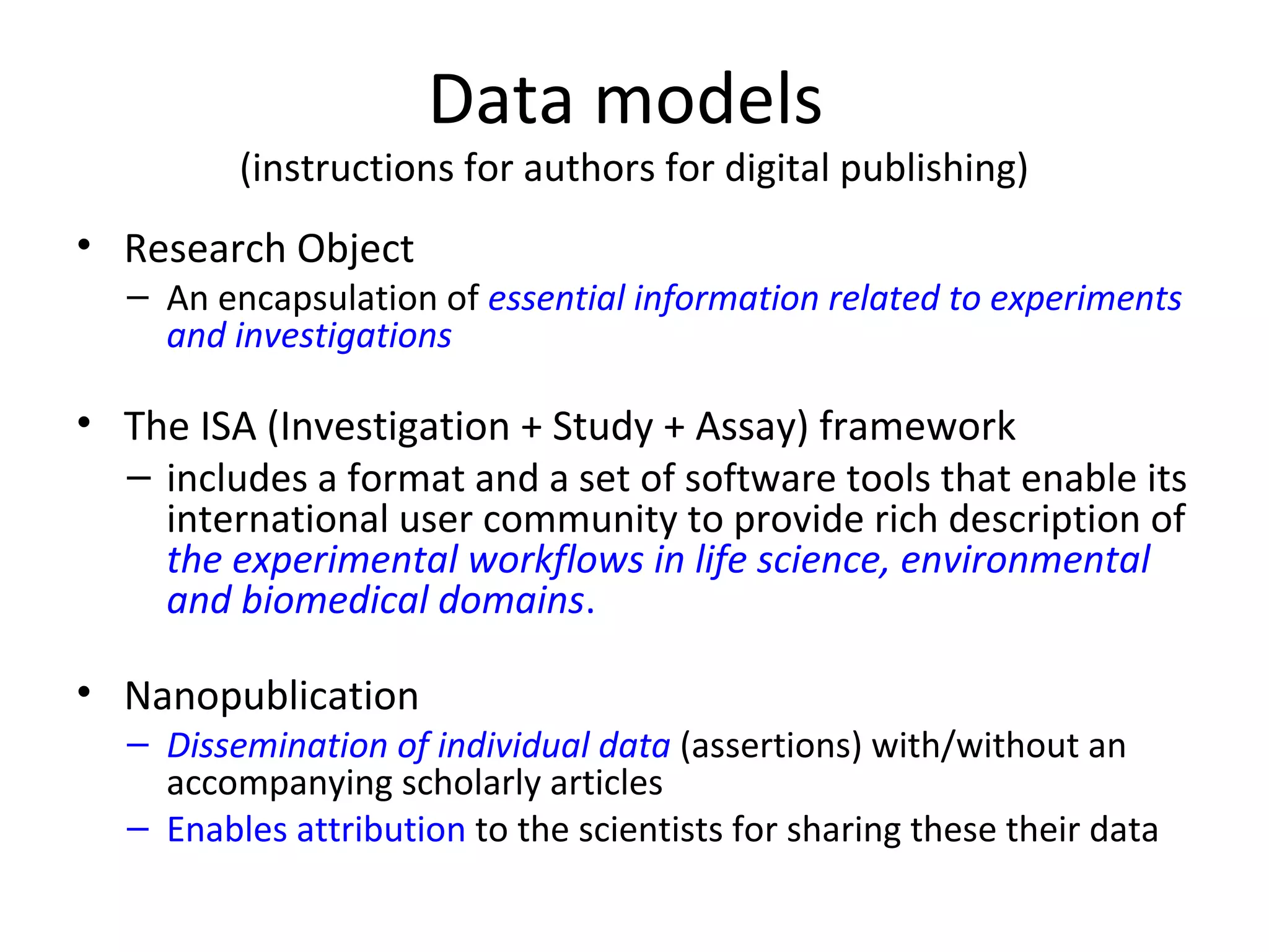 Data models
(instructions for authors for digital publishing)
• Research Object
– An encapsulation of essential information related to experiments
and investigations
• The ISA (Investigation + Study + Assay) framework
– includes a format and a set of software tools that enable its
international user community to provide rich description of
the experimental workflows in life science, environmental
and biomedical domains.
• Nanopublication
– Dissemination of individual data (assertions) with/without an
accompanying scholarly articles
– Enables attribution to the scientists for sharing these their data
 