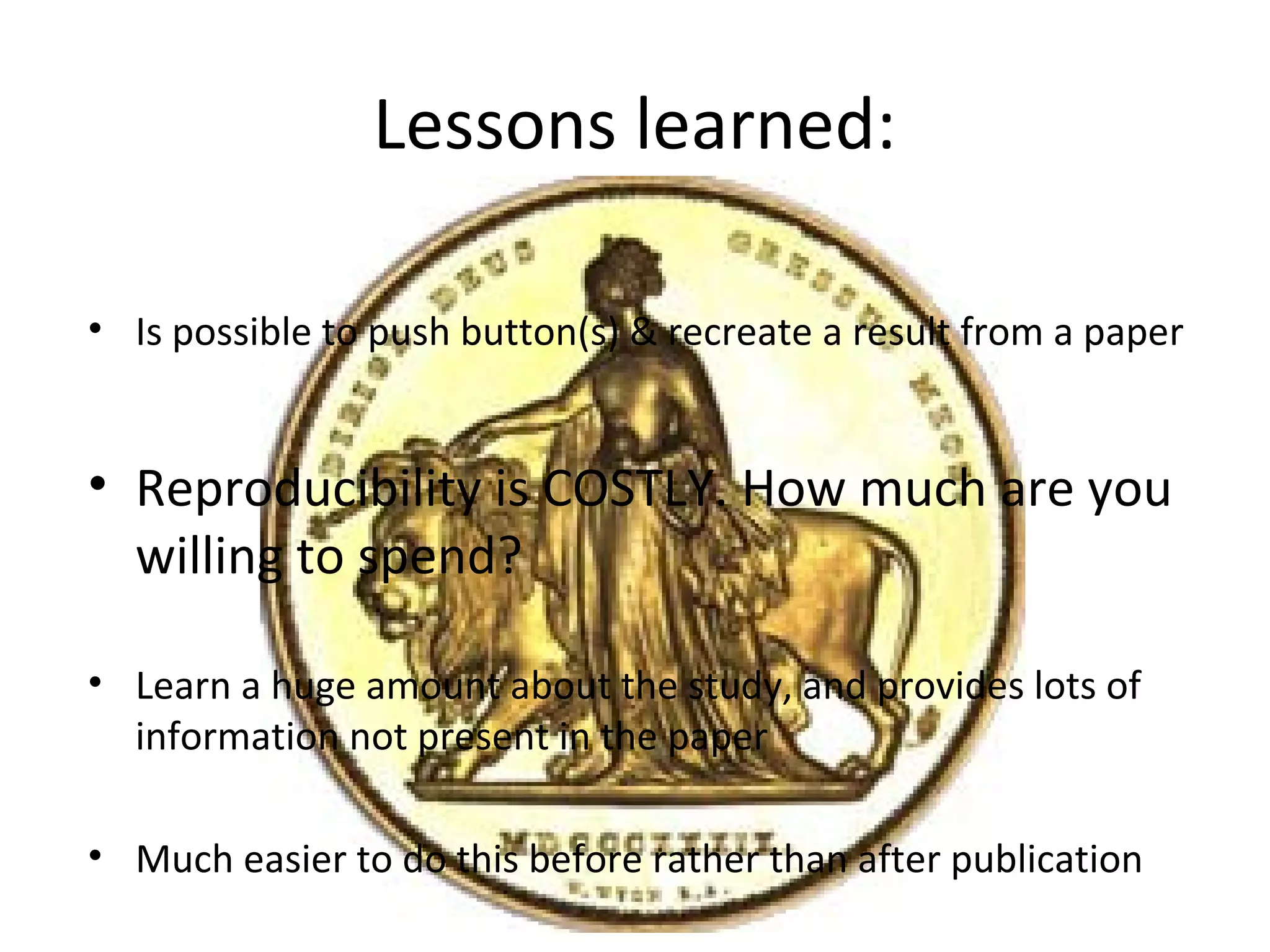 Lessons learned:
• Is possible to push button(s) & recreate a result from a paper
• Reproducibility is COSTLY. How much are you
willing to spend?
• Learn a huge amount about the study, and provides lots of
information not present in the paper
• Much easier to do this before rather than after publication
 
