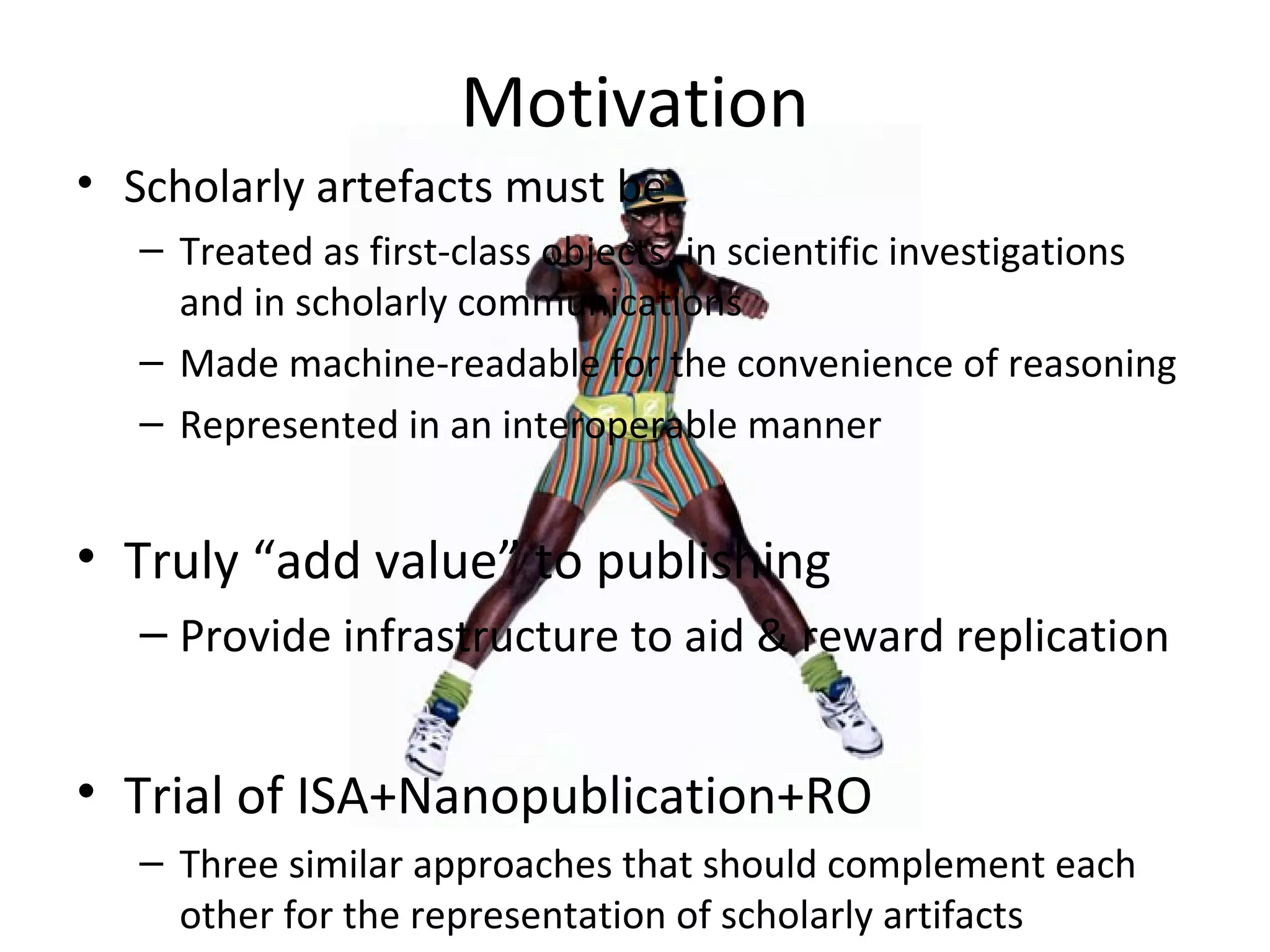 Motivation
• Scholarly artefacts must be
– Treated as first-class objects, in scientific investigations
and in scholarly communications
– Made machine-readable for the convenience of reasoning
– Represented in an interoperable manner
• Truly “add value” to publishing
– Provide infrastructure to aid & reward replication
• Trial of ISA+Nanopublication+RO
– Three similar approaches that should complement each
other for the representation of scholarly artifacts
 