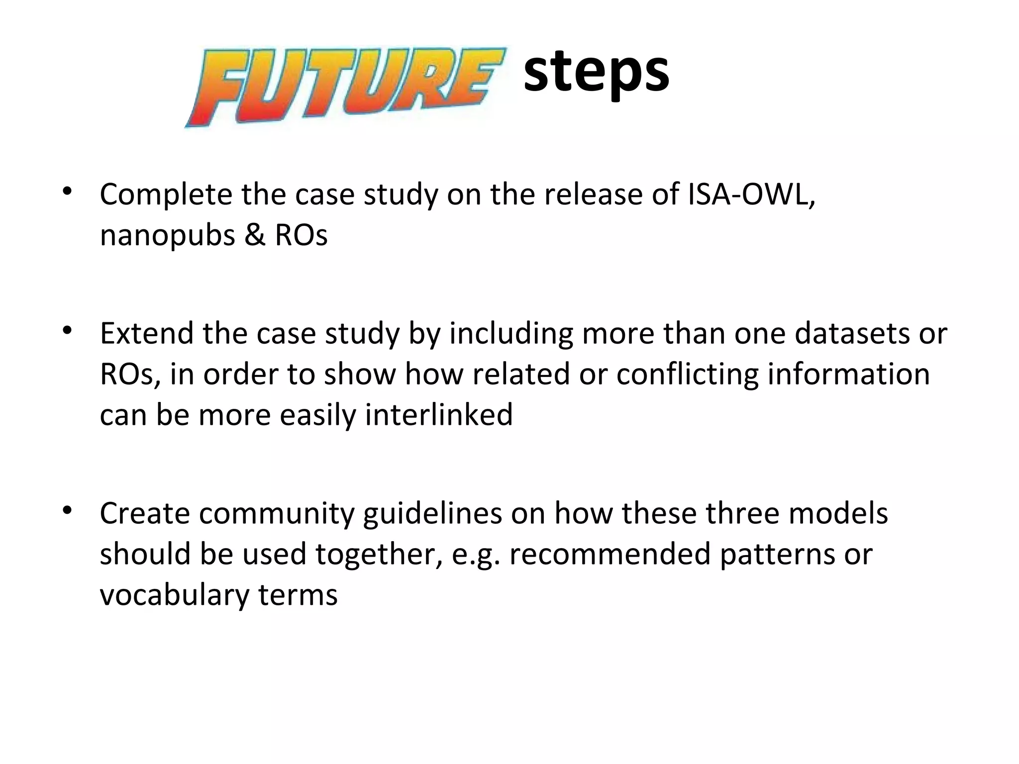 steps
• Complete the case study on the release of ISA-OWL,
nanopubs & ROs
• Extend the case study by including more than one datasets or
ROs, in order to show how related or conflicting information
can be more easily interlinked
• Create community guidelines on how these three models
should be used together, e.g. recommended patterns or
vocabulary terms
 