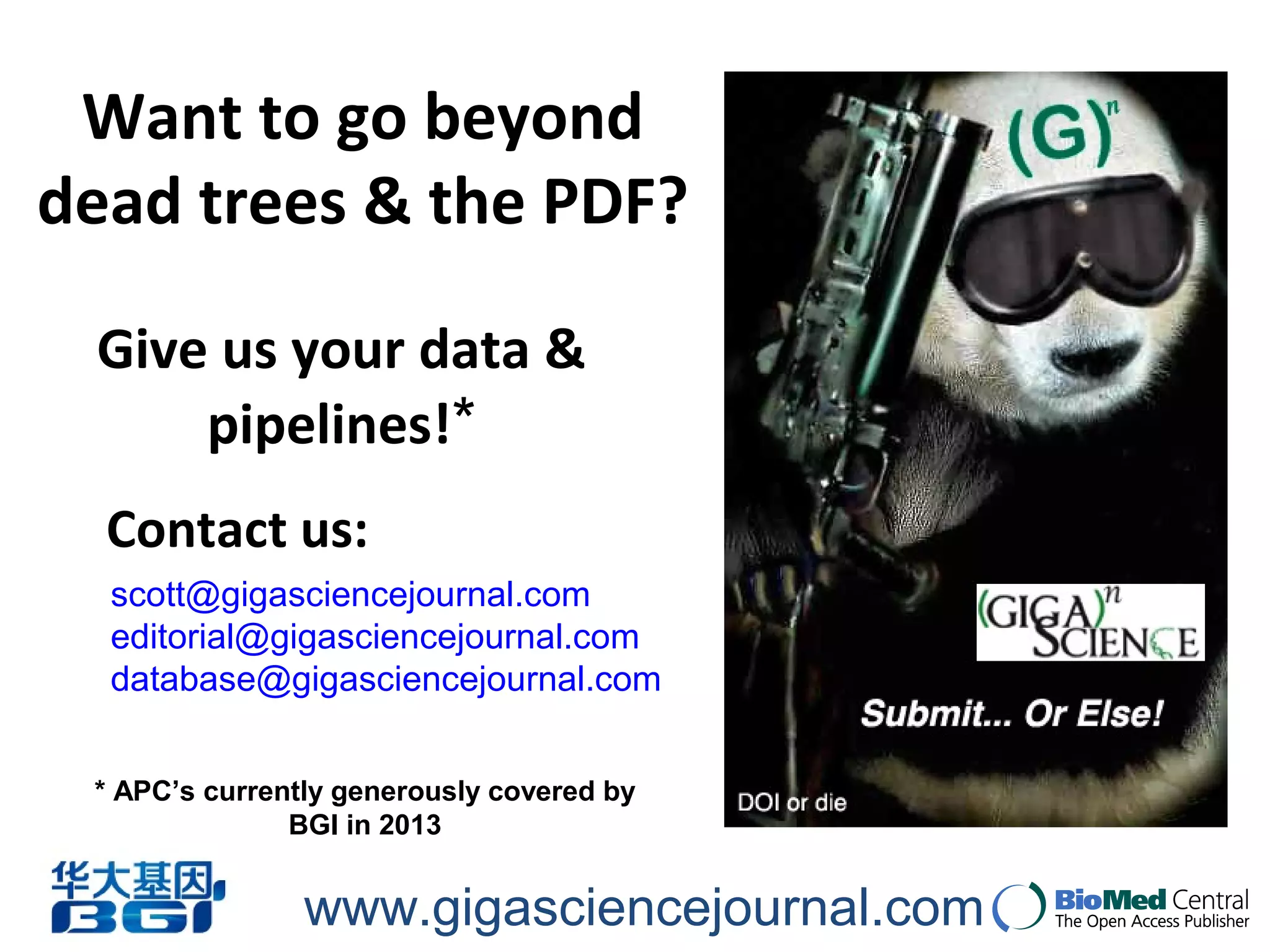 www.gigasciencejournal.com
Give us your data &
pipelines!*
Want to go beyond
dead trees & the PDF?
scott@gigasciencejournal.com
editorial@gigasciencejournal.com
database@gigasciencejournal.com
Contact us:
* APC’s currently generously covered by
BGI in 2013
 