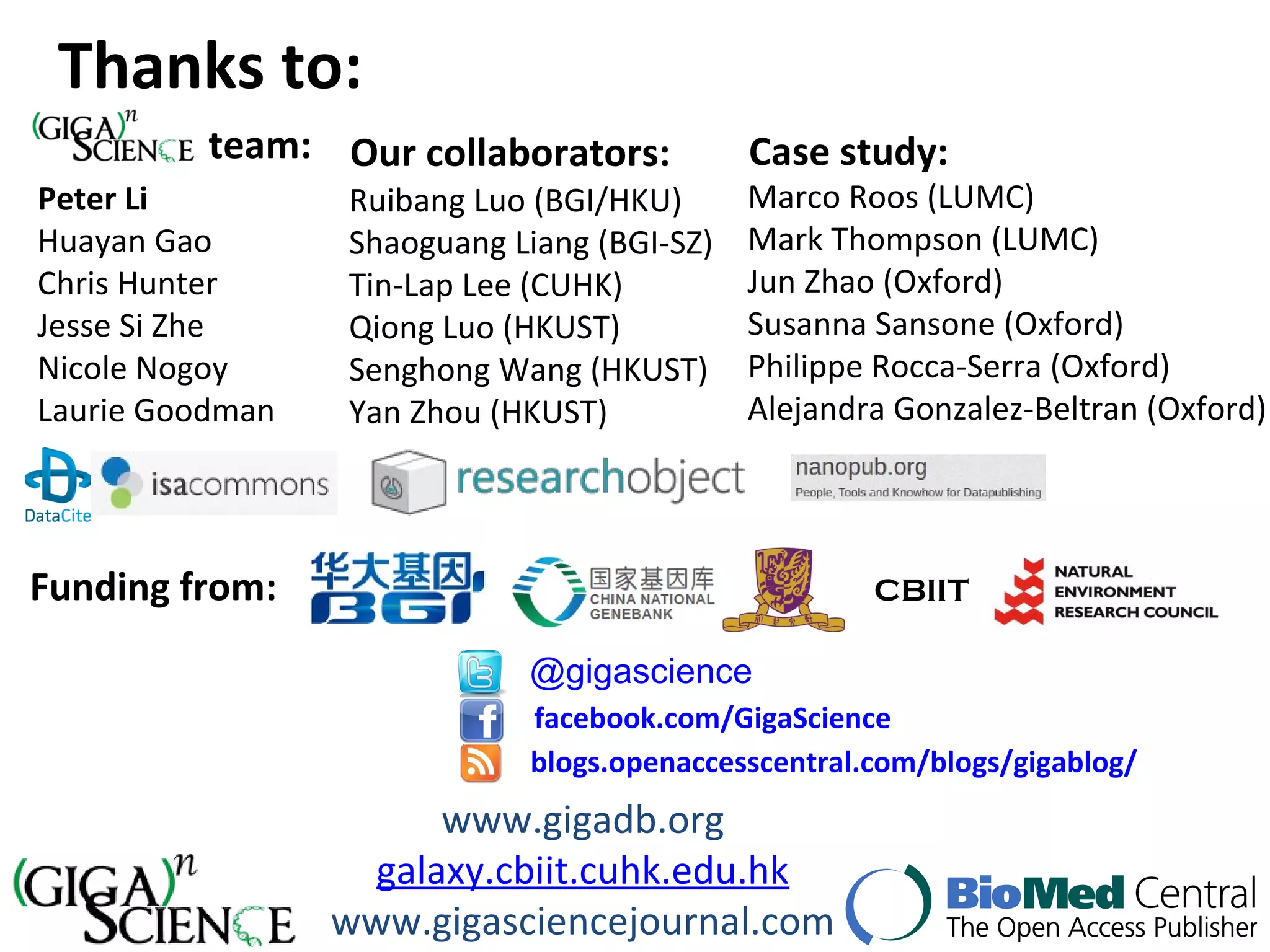 Ruibang Luo (BGI/HKU)
Shaoguang Liang (BGI-SZ)
Tin-Lap Lee (CUHK)
Qiong Luo (HKUST)
Senghong Wang (HKUST)
Yan Zhou (HKUST)
Thanks to:
@gigascience
facebook.com/GigaScience
blogs.openaccesscentral.com/blogs/gigablog/
Peter Li
Huayan Gao
Chris Hunter
Jesse Si Zhe
Nicole Nogoy
Laurie Goodman
Marco Roos (LUMC)
Mark Thompson (LUMC)
Jun Zhao (Oxford)
Susanna Sansone (Oxford)
Philippe Rocca-Serra (Oxford)
Alejandra Gonzalez-Beltran (Oxford)
www.gigadb.org
galaxy.cbiit.cuhk.edu.hk
www.gigasciencejournal.com
CBIITFunding from:
Our collaborators:team: Case study:
 