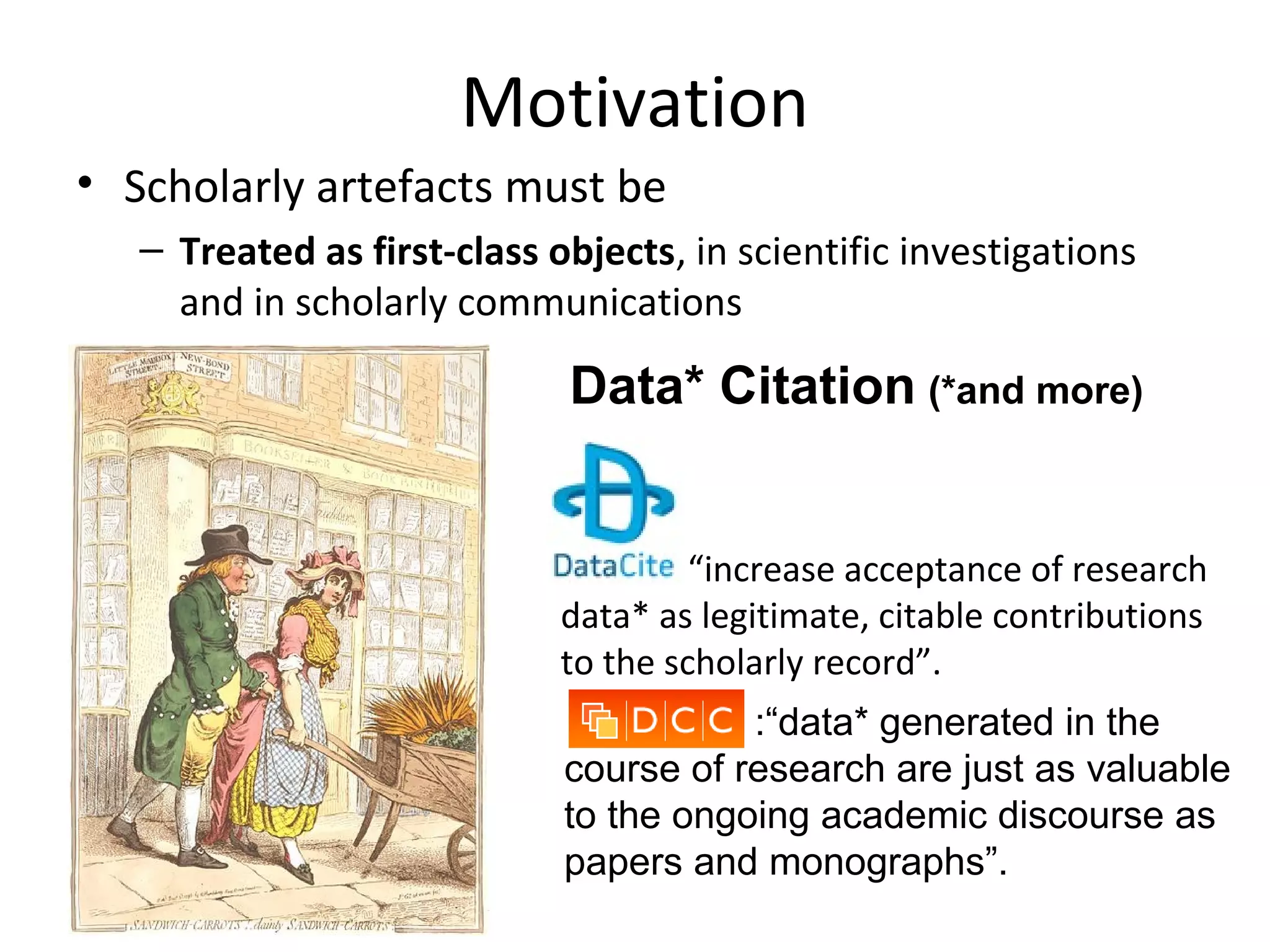 Motivation
• Scholarly artefacts must be
– Treated as first-class objects, in scientific investigations
and in scholarly communications
?
:“data* generated in the
course of research are just as valuable
to the ongoing academic discourse as
papers and monographs”.
“increase acceptance of research
data* as legitimate, citable contributions
to the scholarly record”.
Data* Citation (*and more)
 